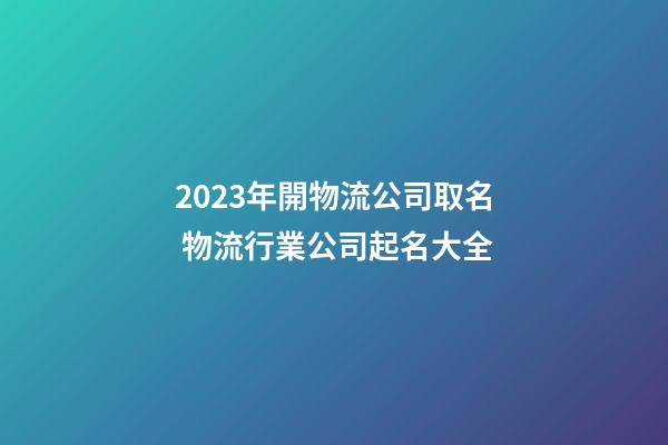 2023年開物流公司取名 物流行業公司起名大全-第1張-公司起名-玄機派